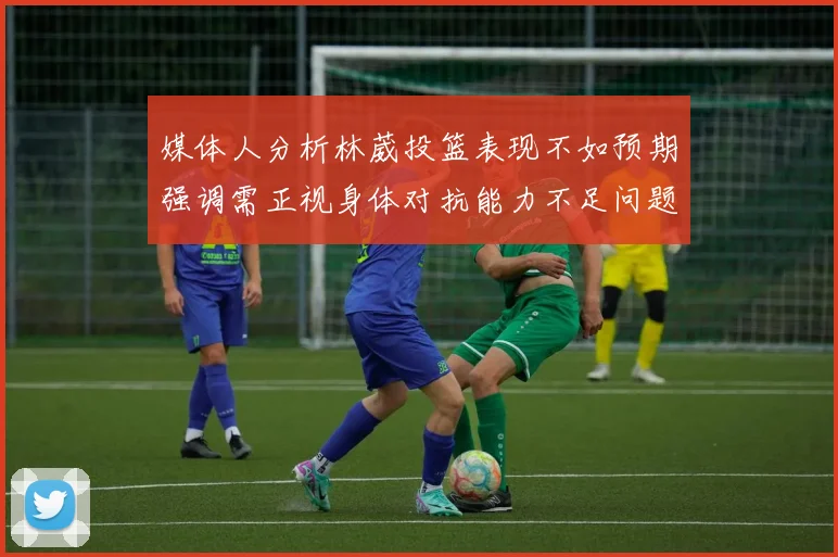 媒体人分析林葳投篮表现不如预期强调需正视身体对抗能力不足问题