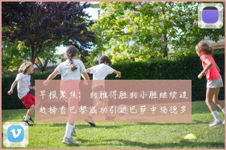早报聚焦：利雅得胜利小胜继续追赶榜首巴黎成功引进巴萨中场德罗