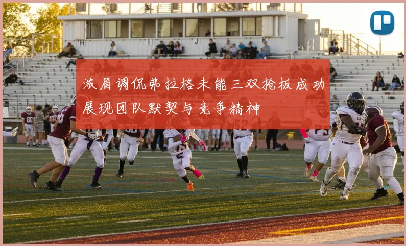 浓眉调侃弗拉格未能三双抢板成功展现团队默契与竞争精神