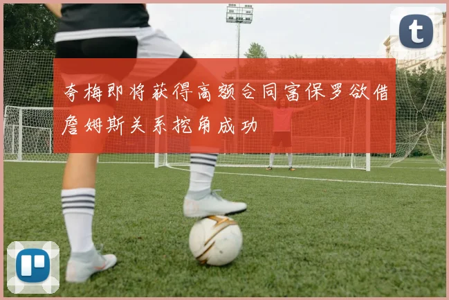 夸梅即将获得高额合同富保罗欲借詹姆斯关系挖角成功