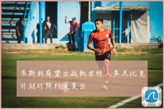 韦斯利有望出战凯尔特人多夫比克计划对阵科莫复出