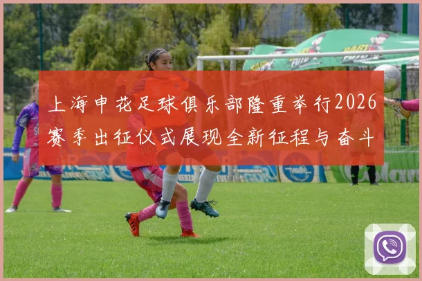 上海申花足球俱乐部隆重举行2026赛季出征仪式展现全新征程与奋斗目标