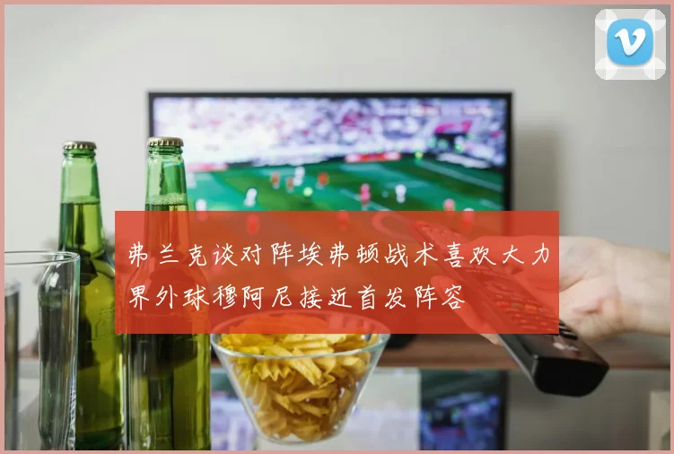 弗兰克谈对阵埃弗顿战术喜欢大力界外球穆阿尼接近首发阵容