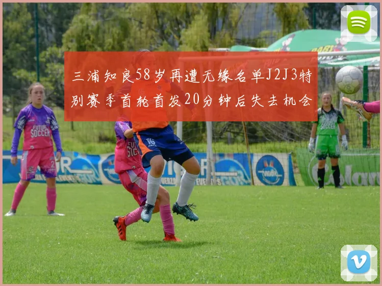 三浦知良58岁再遭无缘名单J2J3特别赛季首轮首发20分钟后失去机会
