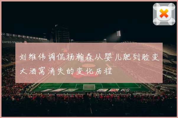 刘维伟调侃杨瀚森从婴儿肥到脸变大酒窝消失的变化历程