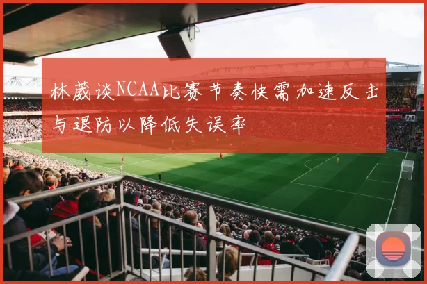 林葳谈NCAA比赛节奏快需加速反击与退防以降低失误率