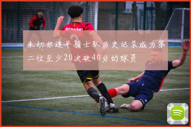米切尔追平骑士队历史记录成为第二位至少20次砍40分的球员