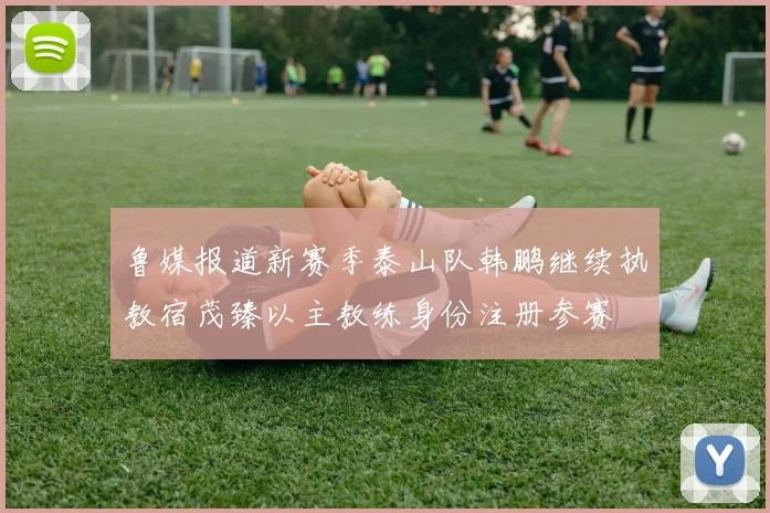 鲁媒报道新赛季泰山队韩鹏继续执教宿茂臻以主教练身份注册参赛