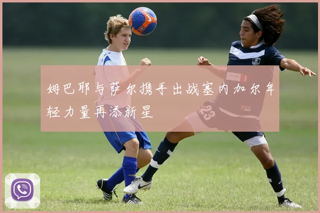 姆巴耶与萨尔携手出战塞内加尔年轻力量再添新星