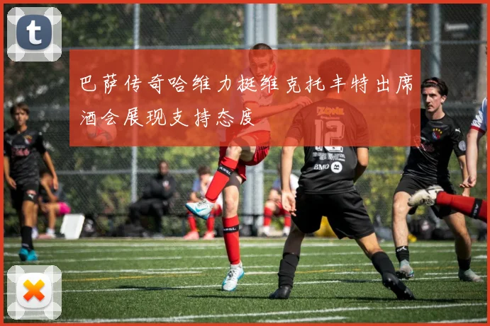 巴萨传奇哈维力挺维克托丰特出席酒会展现支持态度