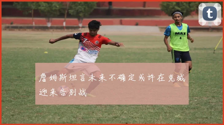 詹姆斯坦言未来不确定或许在克城迎来告别战