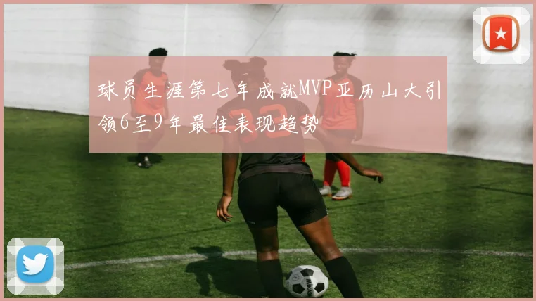 球员生涯第七年成就MVP亚历山大引领6至9年最佳表现趋势