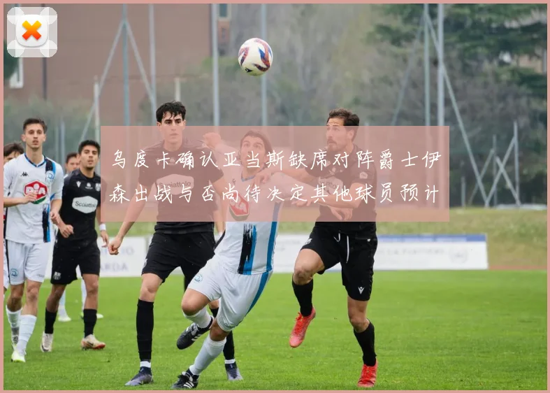 乌度卡确认亚当斯缺席对阵爵士伊森出战与否尚待决定其他球员预计均能参赛