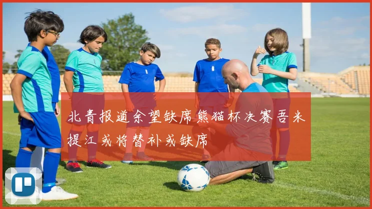 北青报道余望缺席熊猫杯决赛吾米提江或将替补或缺席