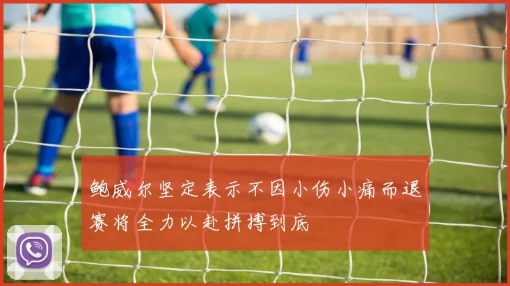 鲍威尔坚定表示不因小伤小痛而退赛将全力以赴拼搏到底