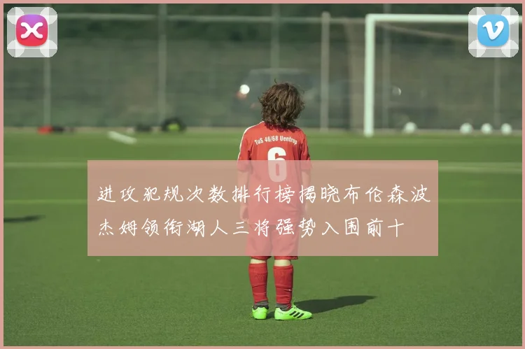 进攻犯规次数排行榜揭晓布伦森波杰姆领衔湖人三将强势入围前十
