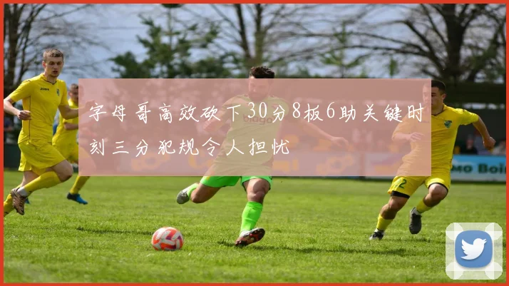 字母哥高效砍下30分8板6助关键时刻三分犯规令人担忧